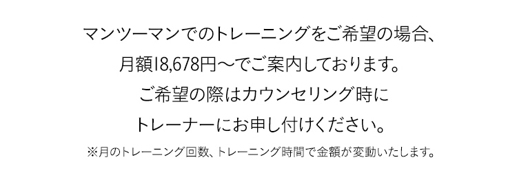 マンツーマンでのトレーニングをご希望の場合、月額18,678円～でご案内しております。ご希望の際はカウンセリング時にトレーナーにお申し付けください。※月のトレーニング回数、トレーニング時間で金額が変動いたします